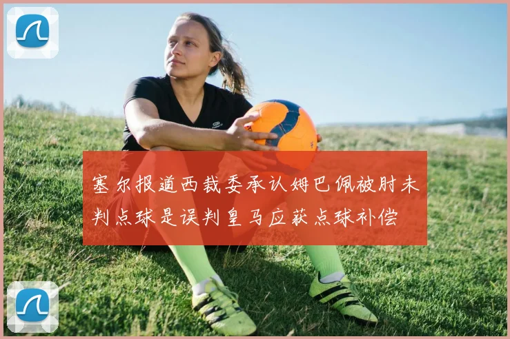 塞尔报道西裁委承认姆巴佩被肘未判点球是误判皇马应获点球补偿