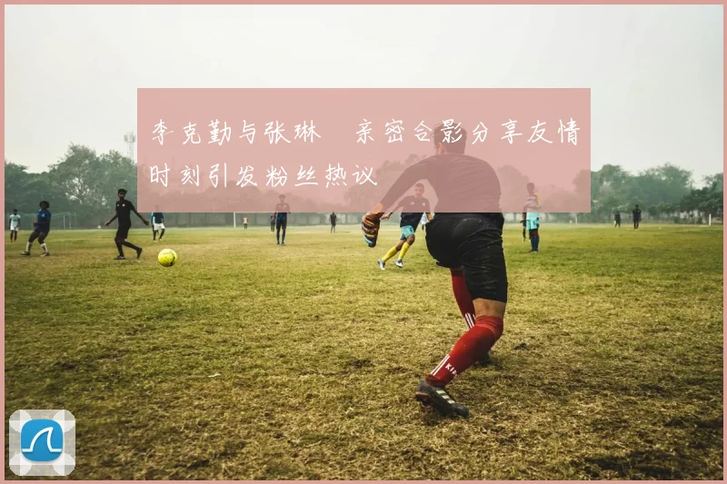 李克勤与张琳芃亲密合影分享友情时刻引发粉丝热议