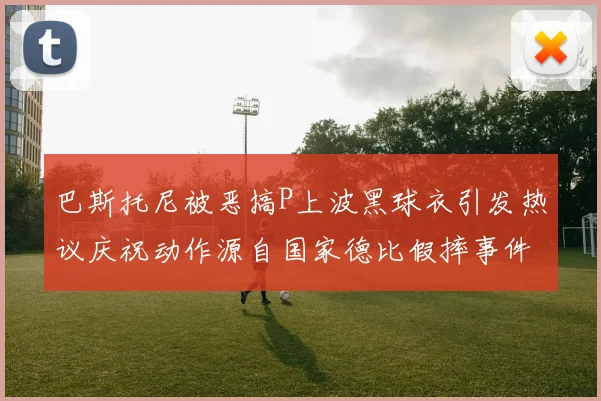 巴斯托尼被恶搞P上波黑球衣引发热议庆祝动作源自国家德比假摔事件