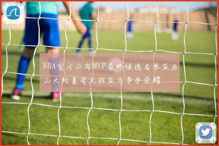 NBA官方公布MVP最终候选名单亚历山大约基奇文班亚马争夺荣耀