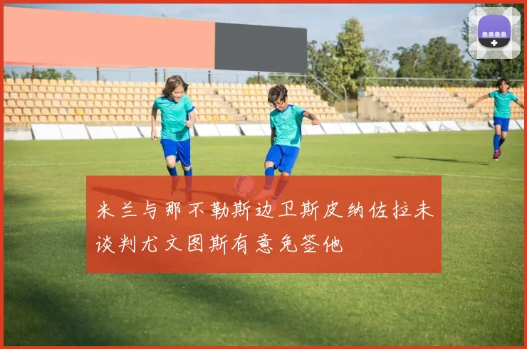 米兰与那不勒斯边卫斯皮纳佐拉未谈判尤文图斯有意免签他
