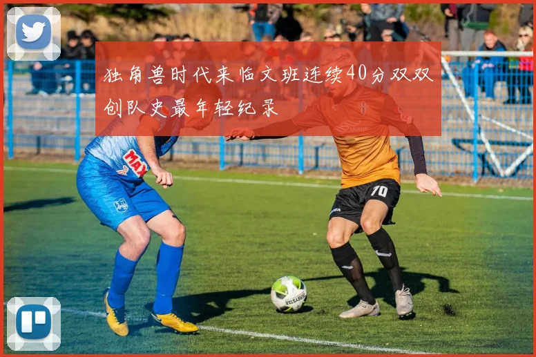 独角兽时代来临文班连续40分双双创队史最年轻纪录