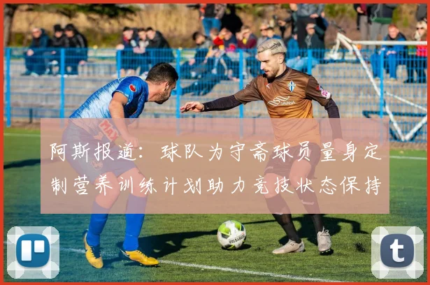 阿斯报道：球队为守斋球员量身定制营养训练计划助力竞技状态保持