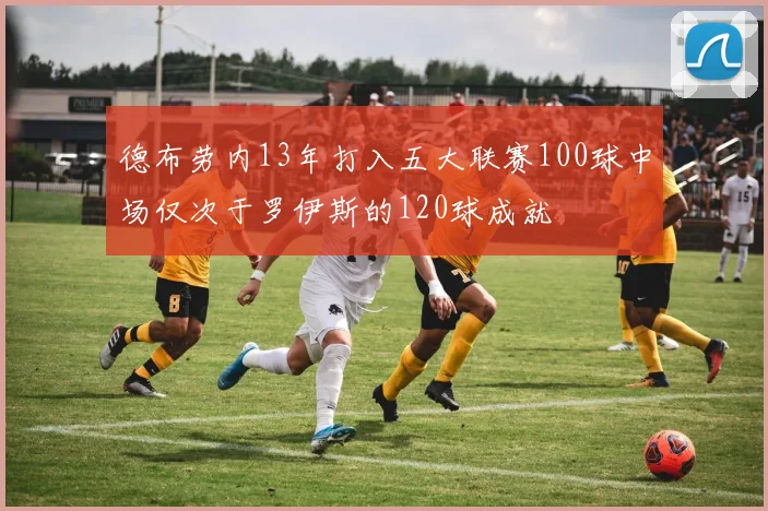 德布劳内13年打入五大联赛100球中场仅次于罗伊斯的120球成就