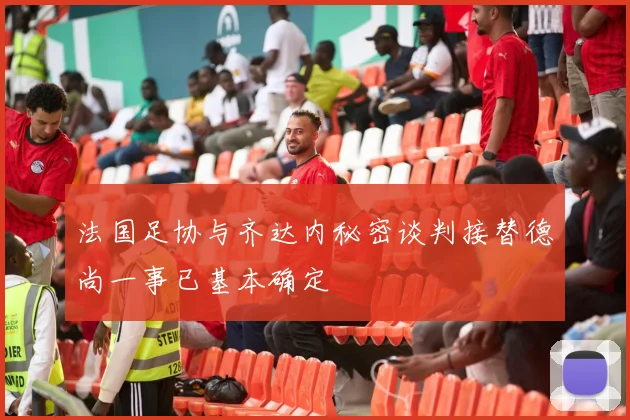 法国足协与齐达内秘密谈判接替德尚一事已基本确定