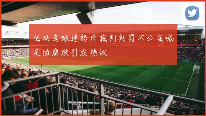 伯纳乌球迷怒斥裁判判罚不公高喊足协腐败引发热议