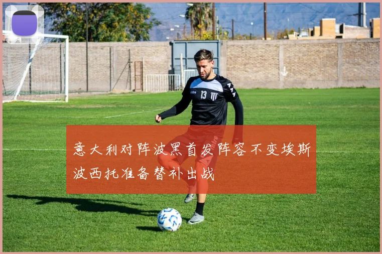 意大利对阵波黑首发阵容不变埃斯波西托准备替补出战