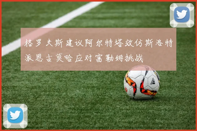 格罗夫斯建议阿尔特塔效仿斯洛特派恩古莫哈应对富勒姆挑战