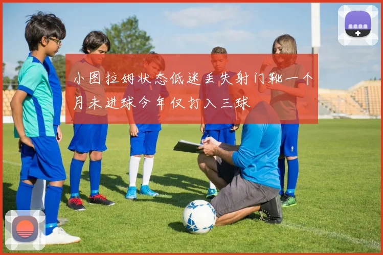 小图拉姆状态低迷丢失射门靴一个月未进球今年仅打入三球