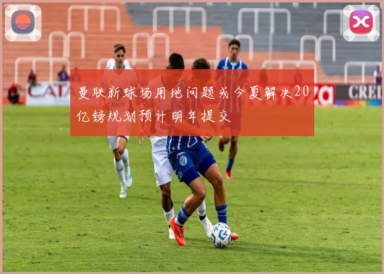 曼联新球场用地问题或今夏解决20亿镑规划预计明年提交
