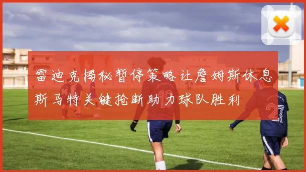 雷迪克揭秘暂停策略让詹姆斯休息斯马特关键抢断助力球队胜利