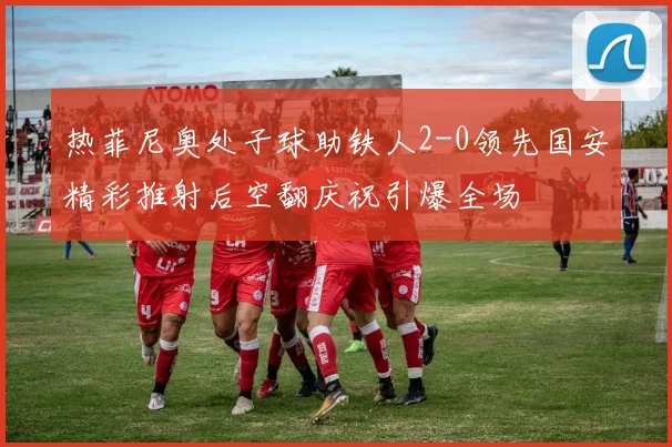 热菲尼奥处子球助铁人2-0领先国安精彩推射后空翻庆祝引爆全场
