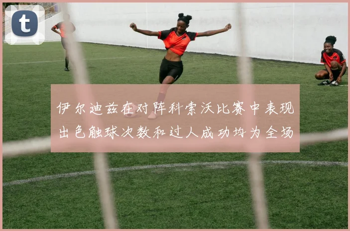 伊尔迪兹在对阵科索沃比赛中表现出色触球次数和过人成功均为全场最高