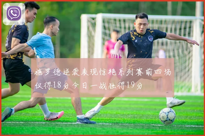 施罗德逆袭表现惊艳系列赛前四场仅得18分今日一战独得19分