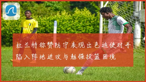 杜兰特称赞防守表现出色迫使对手陷入阵地进攻与勉强投篮困境