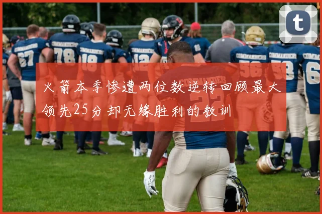 火箭本季惨遭两位数逆转回顾最大领先25分却无缘胜利的教训