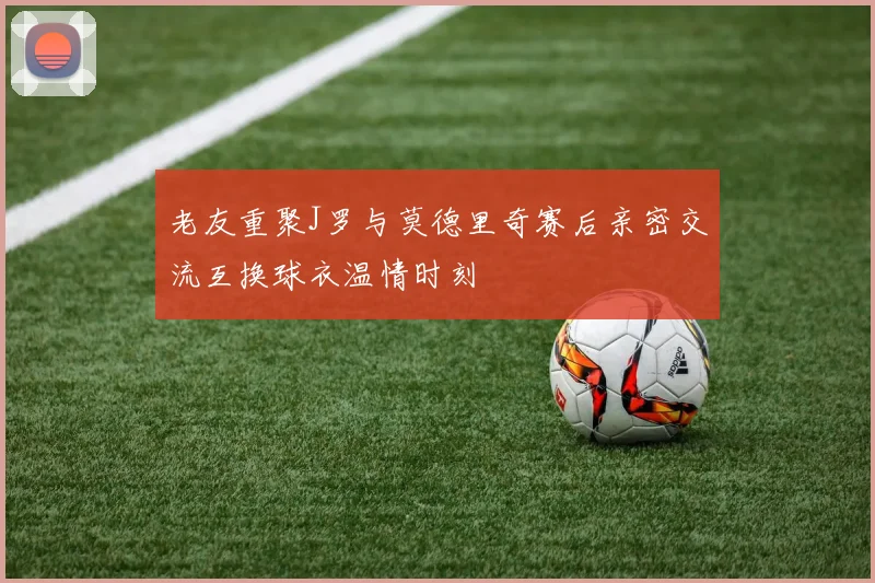 老友重聚J罗与莫德里奇赛后亲密交流互换球衣温情时刻