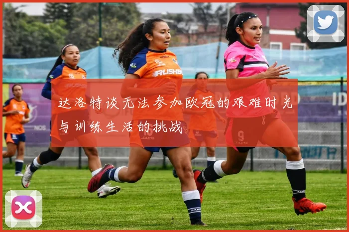 达洛特谈无法参加欧冠的艰难时光与训练生活的挑战